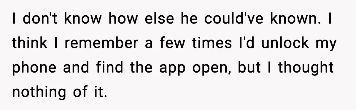 I don't know how else he could've known. I think I remember a few times I'd unlock my phone and find the app open, but I thought nothing of it.