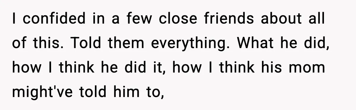 I confided in a few close friends about all of this. Told them everything. What he did, how I think he did it, how I think his mom might've told...