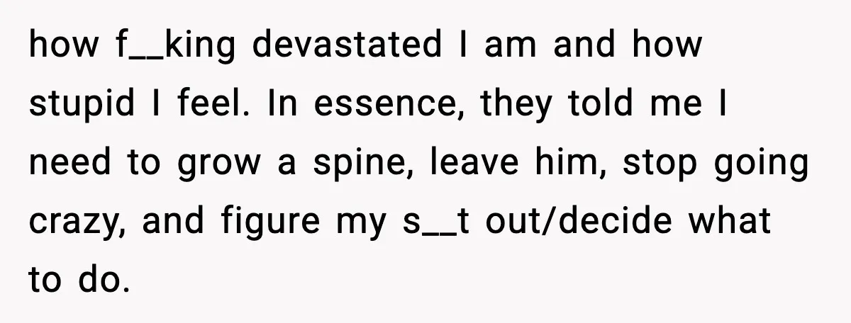 how f__king devastated I am and how stupid I feel. In essence, they told me I need to grow a spine, leave him, stop going crazy, and figure my s__t...