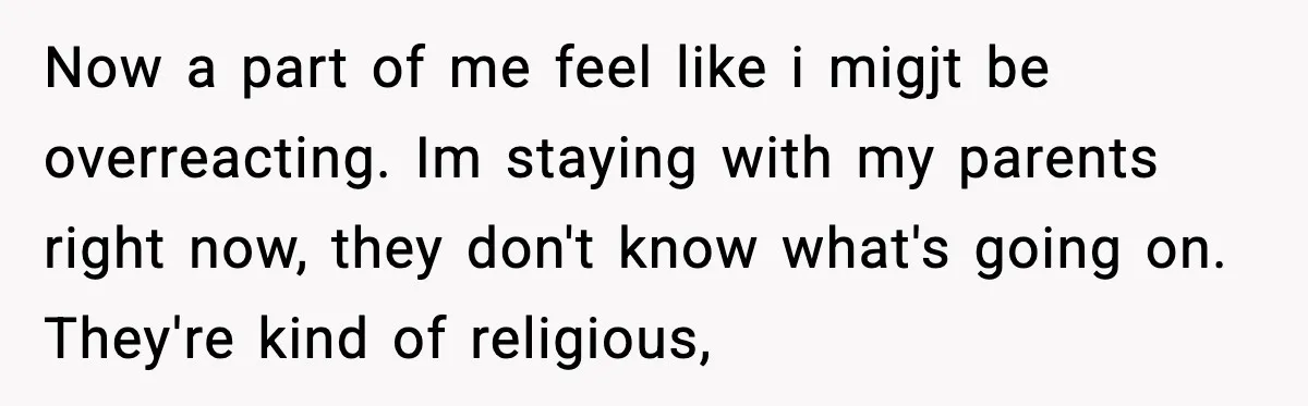 Now a part of me feel like i migjt be overreacting. Im staying with my parents right now, they don't know what's going on. They're kind of religious,