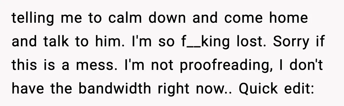 telling me to calm down and come home and talk to him. I'm so f__king lost. Sorry if this is a mess. I'm not proofreading, I don't have the bandwidth...