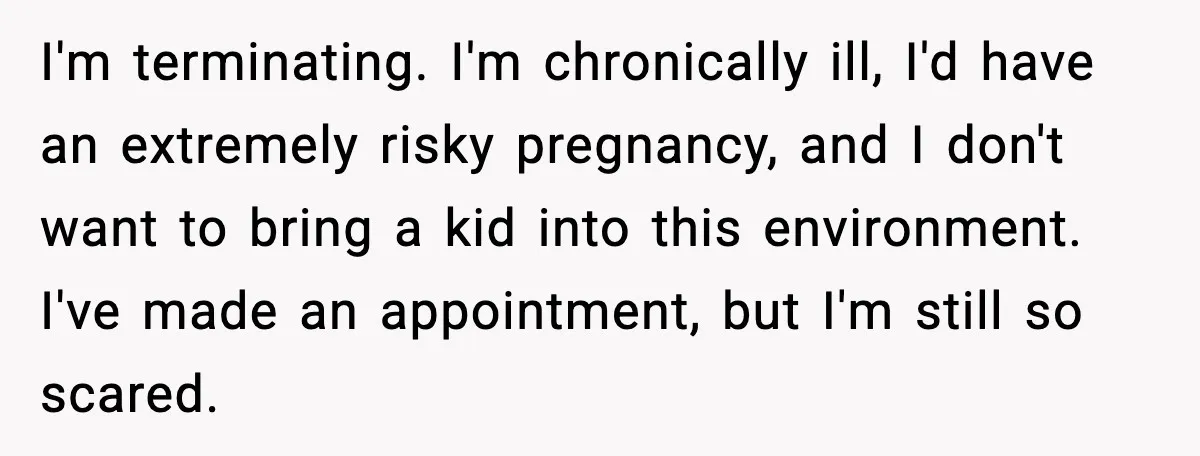 I'm terminating. I'm chronically ill, I'd have an extremely risky pregnancy, and I don't want to bring a kid into this environment. I've made an appointment, but I'm still so...