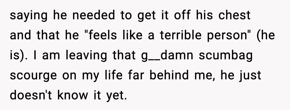 saying he needed to get it off his chest and that he "feels like a terrible person" (he is). I am leaving that g__damn scumbag scourge on my life far...