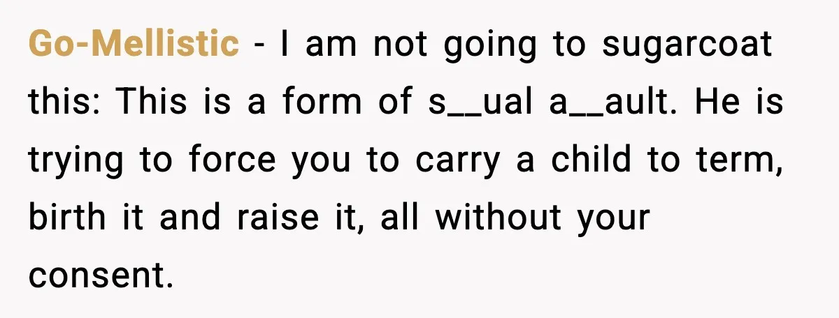 Go-Mellistic - I am not going to sugarcoat this: This is a form of s__ual a__ault. He is trying to force you to carry a child to term, birth it...