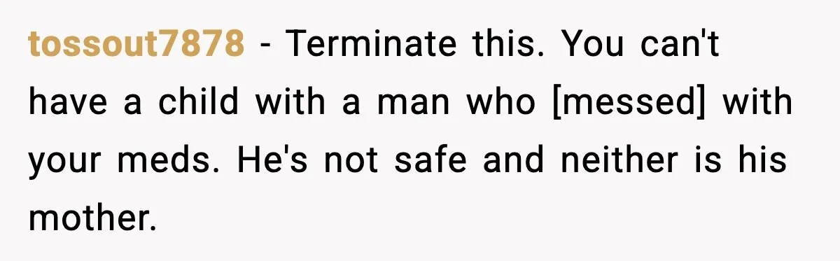 tossout7878 - Terminate this. You can't have a child with a man who [messed] with your meds. He's not safe and neither is his mother.