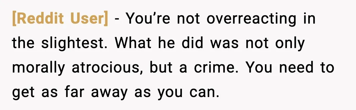 [Reddit User] - You’re not overreacting in the slightest. What he did was not only morally atrocious, but a crime. You need to get as far away as you can.