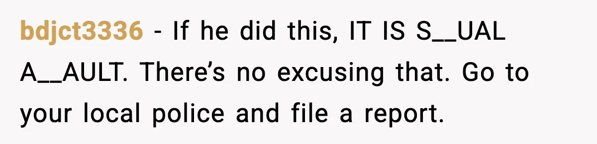bdjct3336 - If he did this, IT IS S__UAL A__AULT. There’s no excusing that. Go to your local police and file a report.
