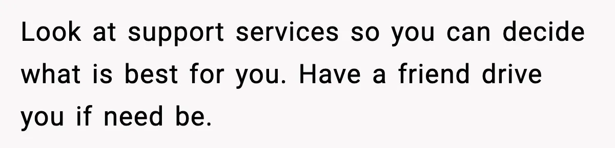 Look at support services so you can decide what is best for you. Have a friend drive you if need be.