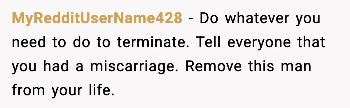 MyRedditUserName428 - Do whatever you need to do to terminate. Tell everyone that you had a miscarriage. Remove this man from your life.