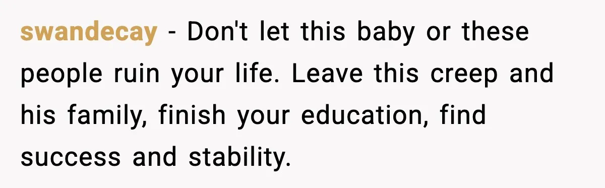 swandecay - Don't let this baby or these people ruin your life. Leave this creep and his family, finish your education, find success and stability.