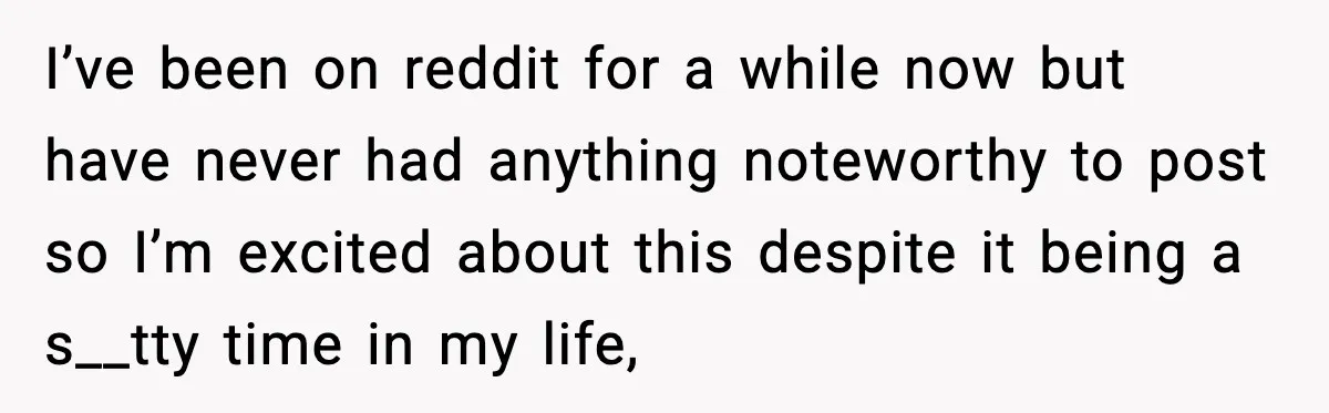 I’ve been on reddit for a while now but have never had anything noteworthy to post so I’m excited about this despite it being a s__tty time in my life,