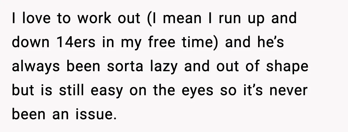 I love to work out (I mean I run up and down 14ers in my free time) and he’s always been sorta lazy and out of shape but is still...