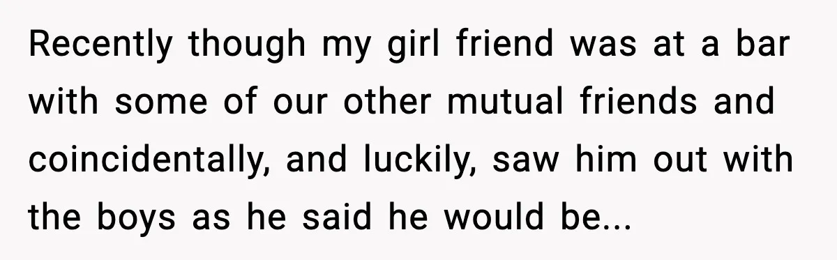 Recently though my girl friend was at a bar with some of our other mutual friends and coincidentally, and luckily, saw him out with the boys as he said he...