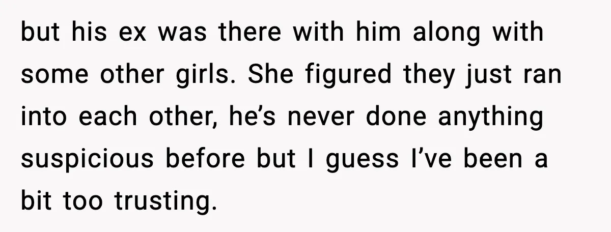 but his ex was there with him along with some other girls. She figured they just ran into each other, he’s never done anything suspicious before but I guess I’ve...