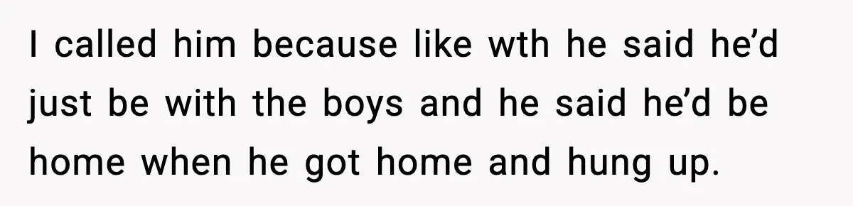 I called him because like wth he said he’d just be with the boys and he said he’d be home when he got home and hung up.