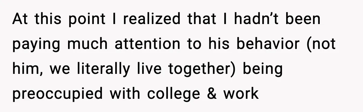 At this point I realized that I hadn’t been paying much attention to his behavior (not him, we literally live together) being preoccupied with college & work