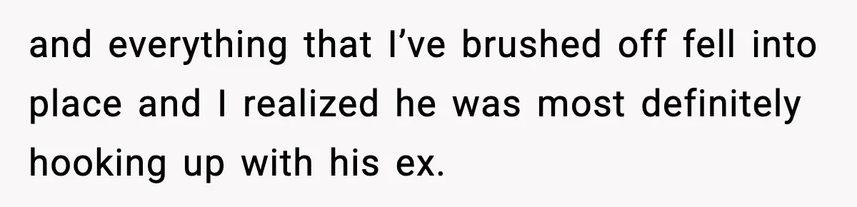 and everything that I’ve brushed off fell into place and I realized he was most definitely hooking up with his ex.
