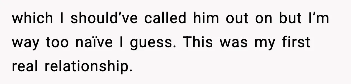 which I should’ve called him out on but I’m way too naïve I guess. This was my first real relationship.