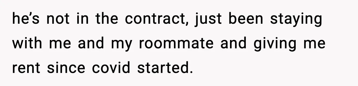 he’s not in the contract, just been staying with me and my roommate and giving me rent since covid started.