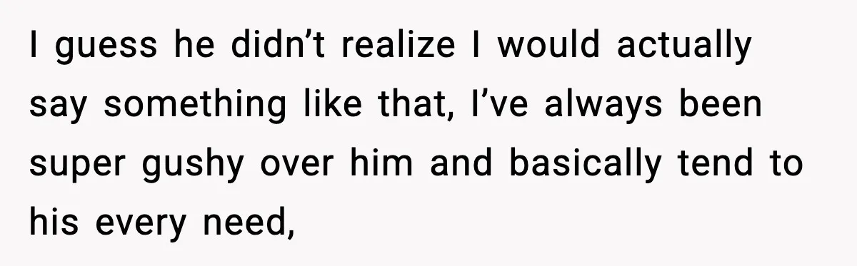 I guess he didn’t realize I would actually say something like that, I’ve always been super gushy over him and basically tend to his every need,