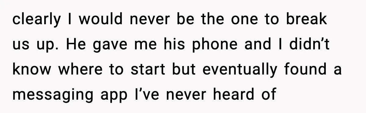 clearly I would never be the one to break us up. He gave me his phone and I didn’t know where to start but eventually found a messaging app I’ve...