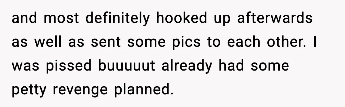 and most definitely hooked up afterwards as well as sent some pics to each other. I was pissed buuuuut already had some petty revenge planned.