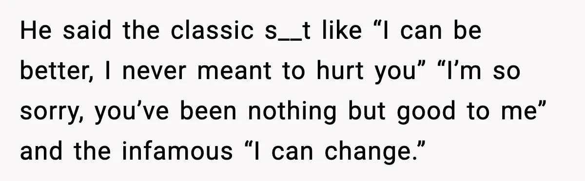 He said the classic s__t like “I can be better, I never meant to hurt you” “I’m so sorry, you’ve been nothing but good to me” and the infamous “I...