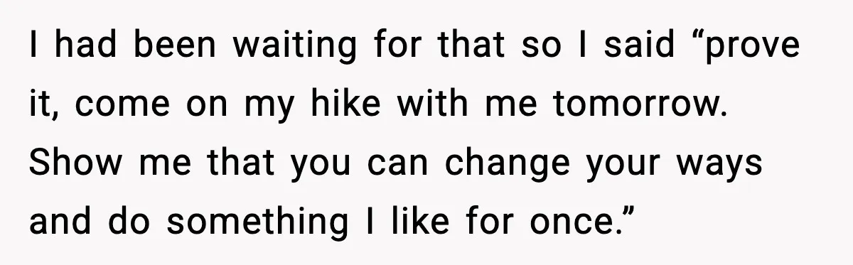 I had been waiting for that so I said “prove it, come on my hike with me tomorrow. Show me that you can change your ways and do something I...