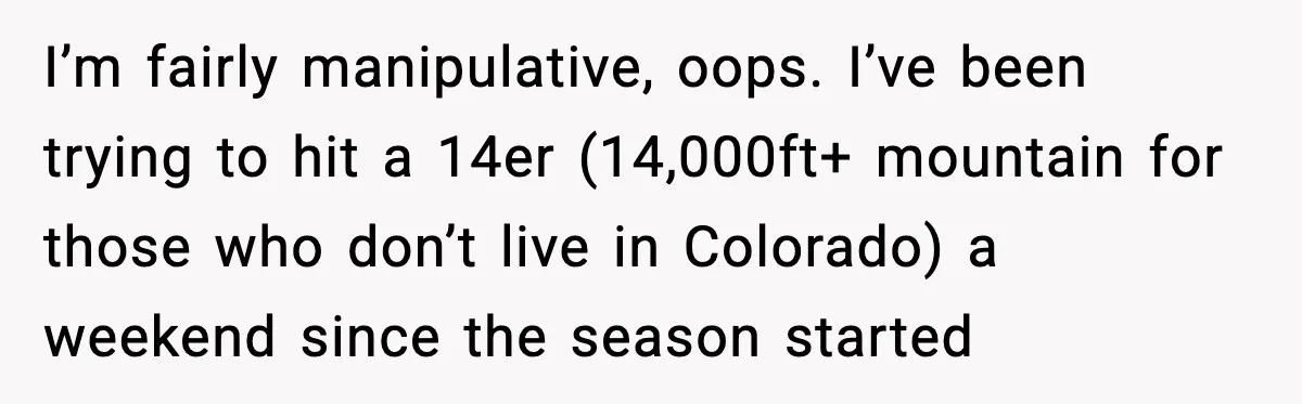 I’m fairly manipulative, oops. I’ve been trying to hit a 14er (14,000ft+ mountain for those who don’t live in Colorado) a weekend since the season started