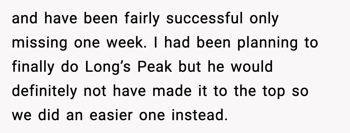 and have been fairly successful only missing one week. I had been planning to finally do Long’s Peak but he would definitely not have made it to the top so...