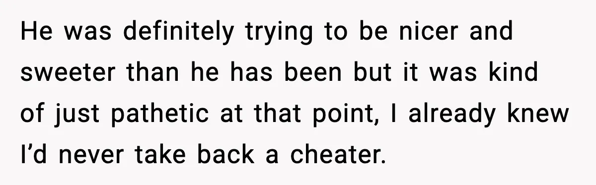 He was definitely trying to be nicer and sweeter than he has been but it was kind of just pathetic at that point, I already knew I’d never take back...