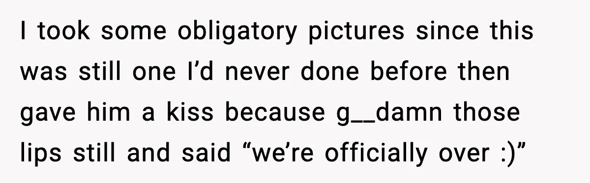 I took some obligatory pictures since this was still one I’d never done before then gave him a kiss because g__damn those lips still and said “we’re officially over :)”