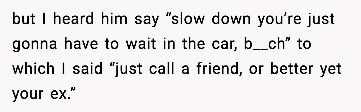 but I heard him say “slow down you’re just gonna have to wait in the car, b__ch” to which I said “just call a friend, or better yet your ex.”