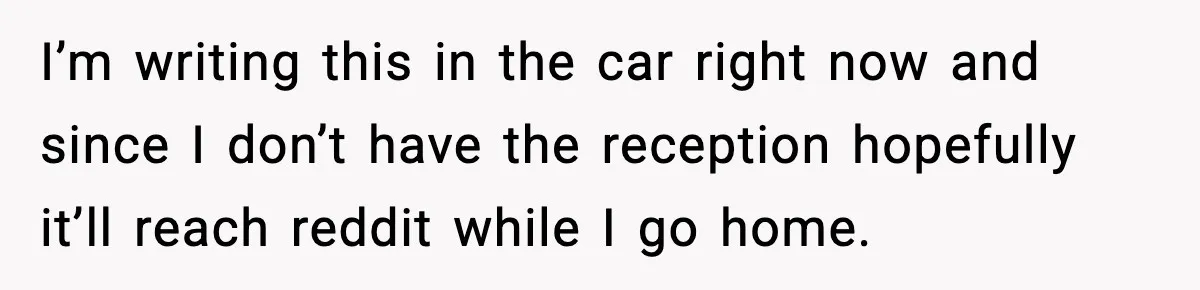 I’m writing this in the car right now and since I don’t have the reception hopefully it’ll reach reddit while I go home.