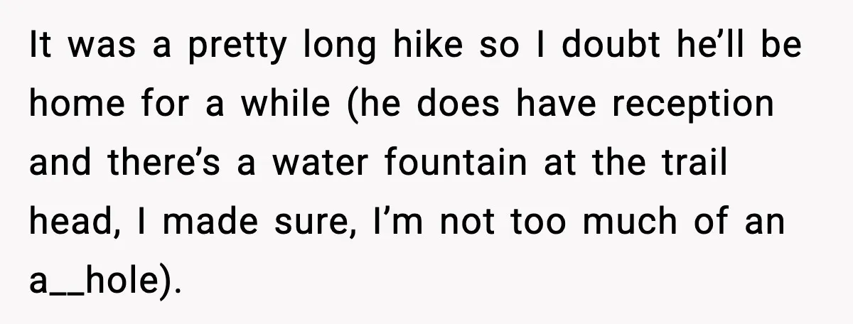 It was a pretty long hike so I doubt he’ll be home for a while (he does have reception and there’s a water fountain at the trail head, I made...