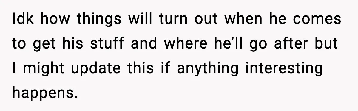 Idk how things will turn out when he comes to get his stuff and where he’ll go after but I might update this if anything interesting happens.