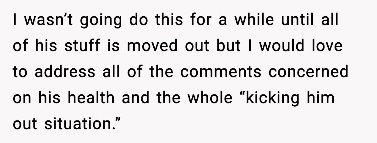I wasn’t going do this for a while until all of his stuff is moved out but I would love to address all of the comments concerned on his health...
