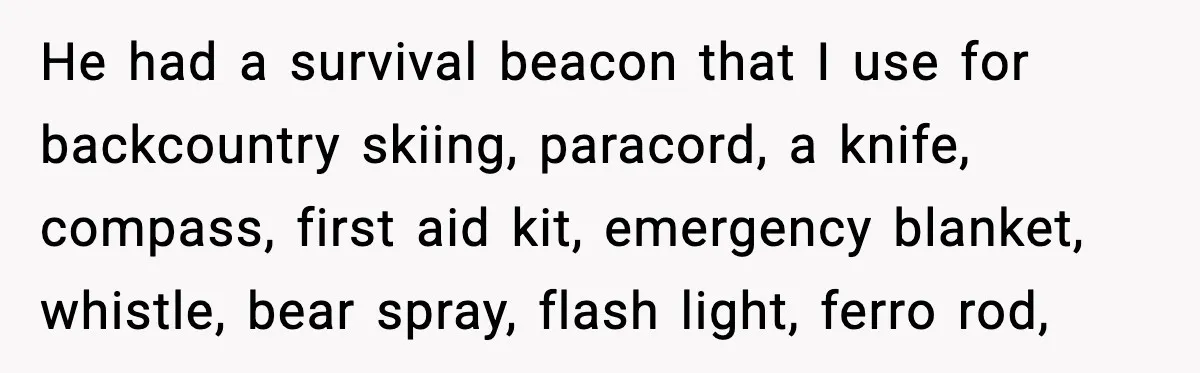 He had a survival beacon that I use for backcountry skiing, paracord, a knife, compass, first aid kit, emergency blanket, whistle, bear spray, flash light, ferro rod,