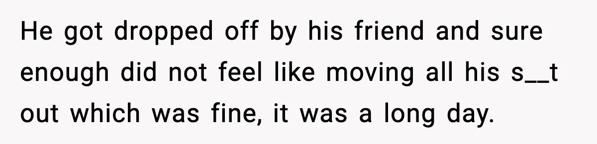 He got dropped off by his friend and sure enough did not feel like moving all his s__t out which was fine, it was a long day.