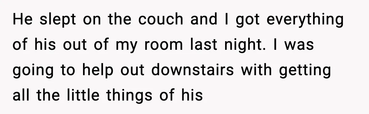 He slept on the couch and I got everything of his out of my room last night. I was going to help out downstairs with getting all the little things...