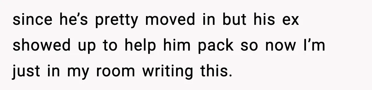 since he’s pretty moved in but his ex showed up to help him pack so now I’m just in my room writing this.