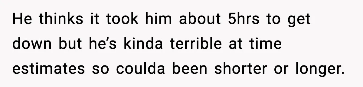 He thinks it took him about 5hrs to get down but he’s kinda terrible at time estimates so coulda been shorter or longer.