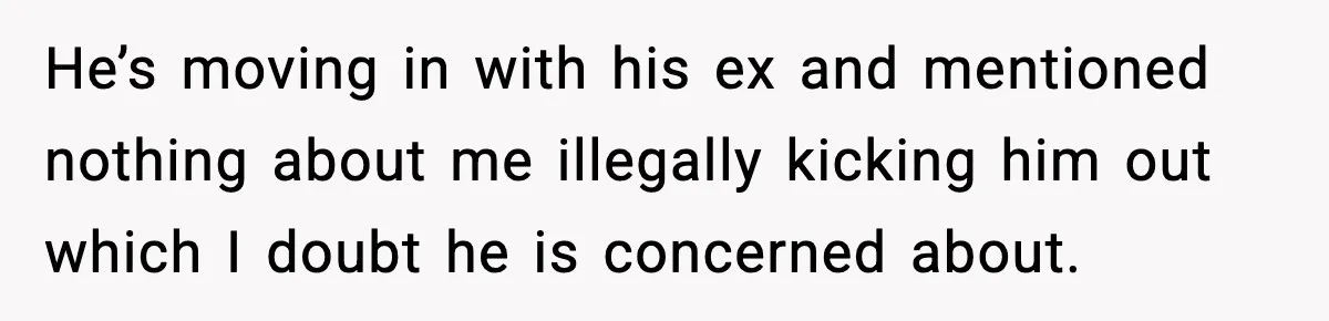 He’s moving in with his ex and mentioned nothing about me illegally kicking him out which I doubt he is concerned about.