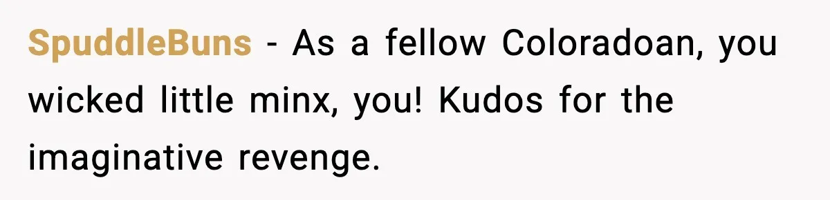 SpuddleBuns - As a fellow Coloradoan, you wicked little minx, you! Kudos for the imaginative revenge.