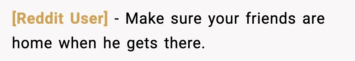 [Reddit User] - Make sure your friends are home when he gets there.