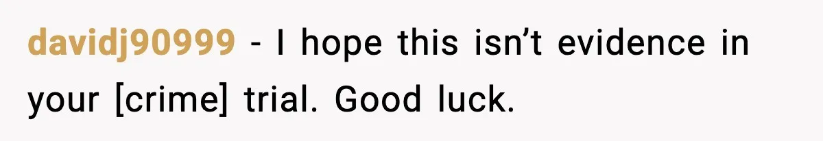 davidj90999 - I hope this isn’t evidence in your [crime] trial. Good luck.