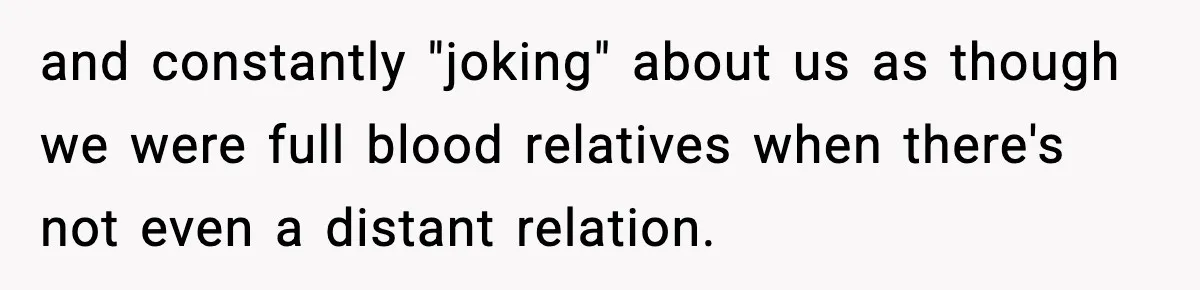 and constantly "joking" about us as though we were full blood relatives when there's not even a distant relation.