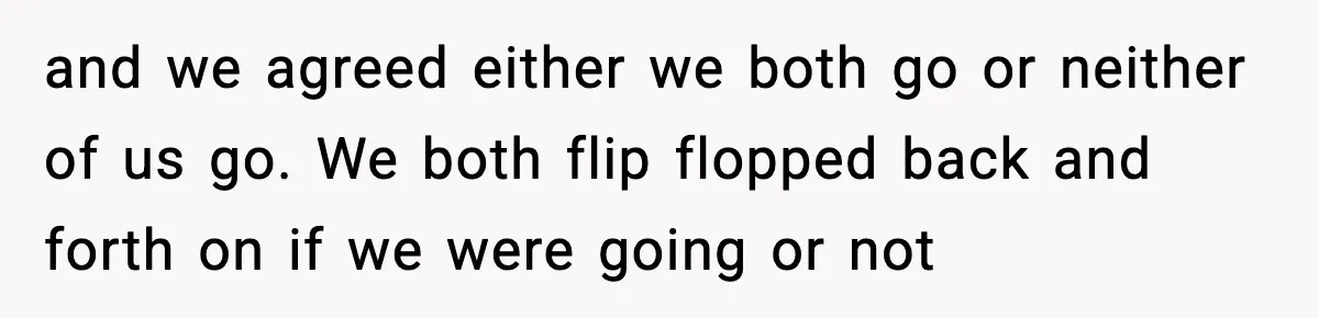 and we agreed either we both go or neither of us go. We both flip flopped back and forth on if we were going or not