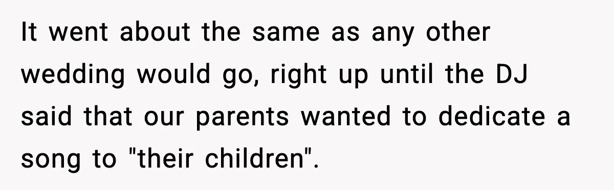 It went about the same as any other wedding would go, right up until the DJ said that our parents wanted to dedicate a song to "their children".