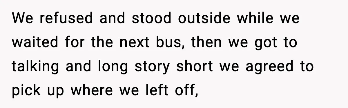 We refused and stood outside while we waited for the next bus, then we got to talking and long story short we agreed to pick up where we left off,